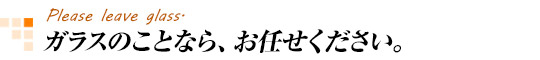 ガラスのことなら、お任せ下さい。